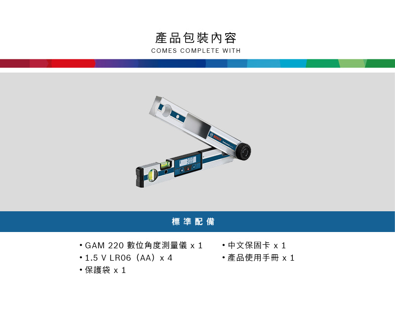 產品包裝內容COMES COMPLETE WITHBOSCH標準配備GAM 220 數位角度測量儀1.5 V (AA)x 4保護袋x1・中文保固卡 x1 產品使用手冊 x1