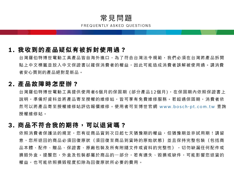 常見問題FREQUENTLY ASKED QUESTIONS1. 我收到的產品疑似有被拆封使用過?台灣羅伯特博世電動工具產品皆自海外進口,為了符合台灣法令規範,我們必須在台灣將產品拆開貼上中文標籤並放入中文保證書以確保消費者的權益,因此可能造成消費者誤解被使用過請消費者安心買到的產品絕對是新品。2.產品故障時怎麼辦?台灣羅伯特博世電動工具提供使用者6個月的保固期(部分產品12個月),在保固期內依照保證書上說明,準備好資料並將產品寄至授權的維修站,皆可享有免費維修服務。若超過保固期,消費者依然可以將產品寄至授權維修站評估報價維修。使用者可至博世官網 www.bosch-pt.com.tw 查詢授權維修站。3.商品不符合我的期待,可以退貨嗎?依照消費者保護法的規定,您有從商品貨到次日起七天猶豫期的權益。但猶豫期並非試用期!請留意,您所退回的商品必須回復原狀(須回復至商品到貨時的原始狀態)並且保持完整包裝(包括商品本體、配件、贈品、保證書、原廠包裝及所有附隨文件或資料的完整性),切勿缺漏任何配件或損毀外盒。提醒您,外盒及包裝都屬於商品的一部分,若有遺失、毀損或缺件,可能影響您退貨的權益,也可能依照損毀程度扣除為回復原狀所必要的費用。