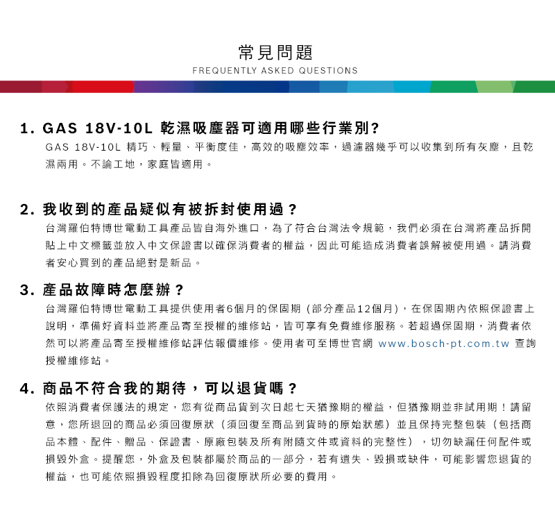 常見問題FREQUENTLY ASKED QUESTIONS1. GAS 18V-10L 乾濕吸塵器可適用哪些行業別?GAS 18V-10L 精巧輕量、平衡度佳,高效的吸塵效率,過濾器幾乎可以收集到所有灰塵,且乾濕兩用不論工地,家庭皆適用。2. 我收到的產品疑似有被拆封使用過?台灣羅伯特博世電動工具產品皆自海外進口,為了符合台灣法令規範,我們必須在台灣將產品拆開貼上中文標籤並放入中文保證書以確保消費者的權益,因此可能造成消費者誤解被使用過。請消費者安心買到的產品絕對是新品。3. 產品故障時怎麼辦?台灣羅伯特博世電動工具提供使用者6個月的保固期(部分產品12個月),在保固期內依照保證書上說明,準備好資料並將產品寄至授權的維修站,皆可享有免費維修服務。若超過保固期,消費者依然可以將產品寄至授權維修站評估報價維修。使用者可至博世官網 www.bosch-pt.com.tw 查詢授權維修站。4.商品不符合我的期待,可以退貨嗎?依照消費者保護法的規定,您有從商品貨到次日起七天猶豫期的權益。但猶豫期並非試用期!請留意,您所退回的商品必須回復原狀(須回復至商品到貨時的原始狀態)並且保持完整包裝(包括商品本體、配件、贈品、保證書、原廠包裝及所有附隨文件或資料的完整性),切勿缺漏任何配件或損毀外盒。提醒您,外盒及包裝都屬於商品的一部分,若有遺失、毀損或缺件,可能影響您退貨的權益,也可能依照損毀程度扣除為回復原狀所必要的費用。