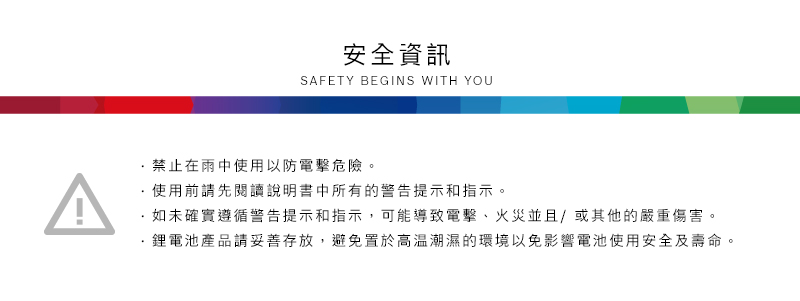 安全資訊SAFETY BEGINS WITH YOU禁止在雨中使用以防電擊危險。^使用前請先閱讀說明書中所有的警告提示和指示。如未確實遵循警告提示和指示,可能導致電擊、火災並且/或其他的嚴重傷害。·鋰電池產品請妥善存放,避免置於高溫潮濕的環境以免影響電池使用安全及壽命。