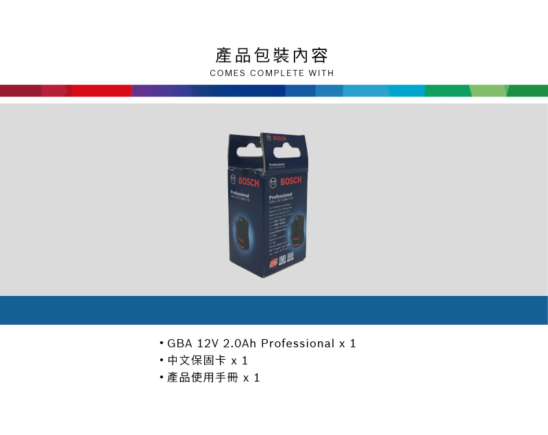 產品包裝內容COMES COMPLETE WITHBOSCHBOSCH BOSCHGBA 12V 2.0Ah Professional x 1 中文保固卡 x1產品使用手冊 x1