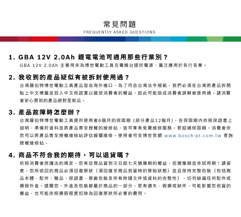 常見問題FREQUENTLY ASKED QUESTIONS1. GBA 12V 2.0Ah 鋰電電池可適用那些行業別?GBA 12V 2.0Ah 主要用來為博世電動工具充電機台提供電源,廣泛應用於各行各業2. 我收到的產品疑似有被拆封使用過?台灣羅伯特博世電動工具產品皆自海外進口,為了符合台灣法令規範,我們必須在台灣將產品拆開貼上中文標籤並放入中文保證書以確保消費者的權益,因此可能造成消費者誤解被使用過。請消費者安心買到的產品絕對是新品。3. 產品故障時怎麼辦?台灣羅伯特博世電動工具提供使用者6個月的保固期(部分產品12個月),在保固期內依照保證書上說明,準備好資料並將產品寄至授權的維修站,皆可享有免費維修服務。若超過保固期,消費者依然可以將產品寄至授權維修站評估報價維修。使用者可至博世官網 www.bosch-pt.com.tw 查詢授權維修站。4. 商品不符合我的期待,可以退貨嗎?依照消費者保護法的規定,您有從商品貨到次日起七天猶豫期的權益。但猶豫期並非試用期!請留意,您所退回的商品必須回復原狀(須回復至商品到貨時的原始狀態)並且保持完整包裝(包括商品本體、配件、贈品、保證書、原廠包裝及所有附隨文件或資料的完整性),切勿缺漏任何配件或損毀外盒。提醒您,外盒及包裝都屬於商品的一部分,若有遺失、毀損或缺件,可能影響您退貨的權益,也可能依照損毀程度扣除為回復原狀所必要的費用。