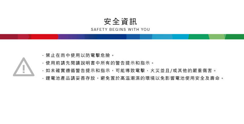 安全資訊SAFETY BEGINS WITH YOU禁止在雨中使用以防電擊危險。使用前請先閱讀說明書中所有的警告提示和指示。·如未確實遵循警告提示和指示,可能導致電擊、火災並且/或其他的嚴重傷害。鋰電池產品請妥善存放,避免置於高溫潮濕的環境以免影響電池使用安全及壽命。