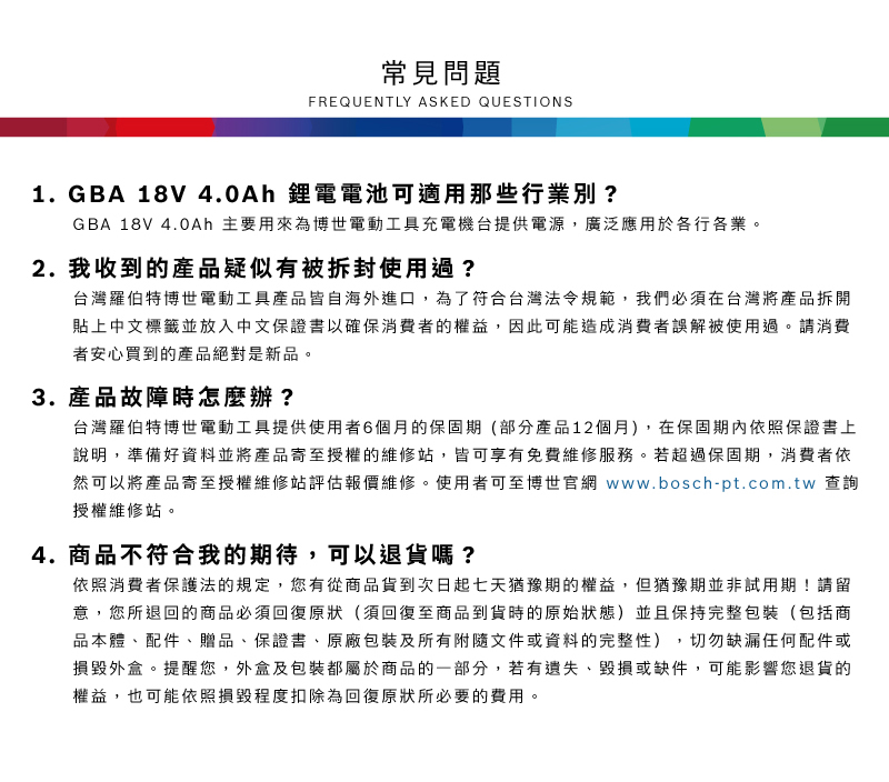 常見問題FREQUENTLY ASKED QUESTIONS1 GBA 18V 4.0Ah 鋰電電池可適用那些行業別?2.GBA 18V 4.0Ah 主要用來為博世電動工具充電機台提供電源,廣泛應用於各行各業我收到的產品疑似有被拆封使用過?台灣羅伯特博世電動工具產品皆自海外進口,為了符合台灣法令規範,我們必須在台灣將產品拆開貼上中文標籤並放入中文保證書以確保消費者的權益,因此可能造成消費者誤解被使用過。請消費者安心買到的產品絕對是新品。3.產品故障時怎麼辦?台灣羅伯特博世電動工具提供使用者6個月的保固期(部分產品12個月),在保固期內依照保證書上說明,準備好資料並將產品寄至授權的維修站,皆可享有免費維修服務。若超過保固期,消費者依然可以將產品寄至授權維修站評估報價維修。使用者可至博世官網 www.bosch-pt.com.tw 查詢授權維修站。4. 商品不符合我的期待,可以退貨嗎?依照消費者保護法的規定,您有從商品貨到次日起七天猶豫期的權益。但猶豫期並非試用期!請留意,您所退回的商品必須回復原狀(須回復至商品到貨時的原始狀態)並且保持完整包裝(包括商品本體配件、贈品、保證書、原廠包裝及所有附隨文件或資料的完整性),切勿缺漏任何配件或損毀外盒。提醒您,外盒及包裝都屬於商品的一部分,若有遺失、毀損或缺件,可能影響您退貨的權益,也可能依照損毀程度扣除為回復原狀所必要的費用。