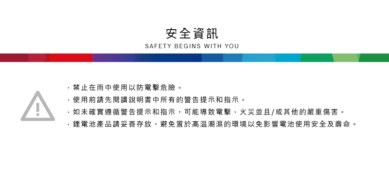 安全資訊SAFETY BEGINS WITH YOU禁止在雨中使用以防電擊危險。使用前請先閱讀說明書中所有的警告提示和指示。如未確實遵循警告提示和指示,可能導致電擊、火災並且/或其他的嚴重傷害。·鋰電池產品請妥善存放,避免置於高溫潮濕的環境以免影響電池使用安全及壽命。