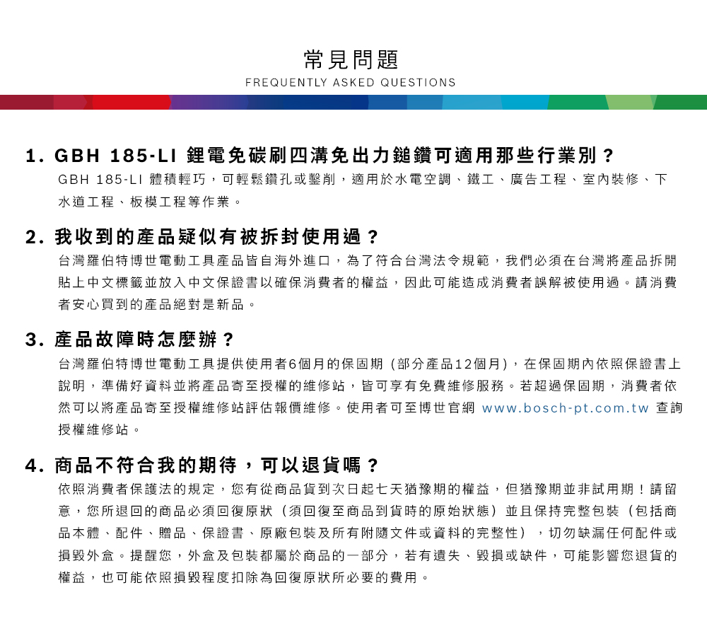 常見問題FREQUENTLY ASKED QUESTIONS1.GBH 185- 鋰電免碳刷四溝免出力鎚鑽可適用那些行業別?GBH 185-LI 體積輕巧,可輕鬆鑽孔或鑿削,適用於水電空調鐵工、廣告工程、室內裝修、下水道工程、板模工程等作業2. 我收到的產品疑似有被拆封使用過?台灣羅伯特博世電動工具產品皆自海外進口,為了符合台灣法令規範,我們必須在台灣將產品拆開貼上中文標籤並放入中文保證書以確保消費者的權益,因此可能造成消費者誤解被使用過。請消費者安心買到的產品絕對是新品。3. 產品故障時怎麼辦?台灣羅伯特博世電動工具提供使用者6個月的保固期(部分產品12個月),在保固期內依照保證書上說明,準備好資料並將產品寄至授權的維修站,皆可享有免費維修服務。若超過保固期,消費者依然可以將產品寄至授權維修站評估報價維修。使用者可至博世官網 www.bosch-pt.com.tw 查詢授權維修站。4.商品不符合我的期待,可以退貨嗎?依照消費者保護法的規定,您有從商品貨到次日起七天猶豫期的權益。但猶豫期並非試用期!請留意,您所退回的商品必須回復原狀(須回復至商品到貨時的原始狀態)並且保持完整包裝(包括商品本體、配件、贈品、保證書、原廠包裝及所有附隨文件或資料的完整性),切勿缺漏任何配件或損毀外盒。提醒您,外盒及包裝都屬於商品的一部分,若有遺失、毀損或缺件,可能影響您退貨的權益,也可能依照損毀程度扣除為回復原狀所必要的費用。