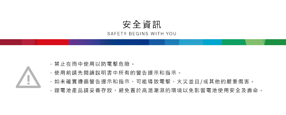 安全資訊SAFETY BEGINS WITH YOU禁止在雨中使用以防電擊危險。使用前請先閱讀說明書中所有的警告提示和指示。如未確實遵循警告提示和指示,可能導致電擊、火災並且/或其他的嚴重傷害。鋰電池產品請妥善存放,避免置於高溫潮濕的環境以免影響電池使用安全及壽命。