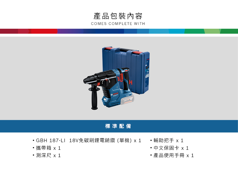 產品包裝內容COMES COMPLETE WITH標準配備GBH 187-LI 18V免碳刷鋰電鎚鑽(單機)1攜帶箱 測深尺x1輔助把手 x 1中文保固卡 x1產品使用手冊 x1