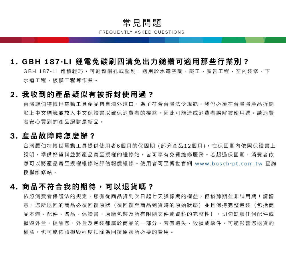 常見問題FREQUENTLY ASKED QUESTIONS1. GBH 187-LI 鋰電免碳刷四溝免出力鎚鑽可適用那些行業別?GBH 187-LI 體積輕巧,可輕鬆鑽孔或鑿削,適用於水電空調、鐵工、廣告工程、室內裝修、下水道工程、板模工程等作業2.我收到的產品疑似有被拆封使用過?台灣羅伯特博世電動工具產品皆自海外進口,為了符合台灣法令規範,我們必須在台灣將產品拆開貼上中文標籤並放入中文保證書以確保消費者的權益,因此可能造成消費者誤解被使用過。請消費者安心買到的產品絕對是新品。3. 產品故障時怎麼辦?台灣羅伯特博世電動工具提供使用者6個月的保固期(部分產品12個月),在保固期內依照保證書上說明,準備好資料並將產品寄至授權的維修站,皆可享有免費維修服務。若超過保固期,消費者依然可以將產品寄至授權維修站評估報價維修。使用者可至博世官網 www.bosch-pt.com.tw 查詢授權維修站。4.商品不符合我的期待,可以退貨嗎?依照消費者保護法的規定,您有從商品貨到次日起七天猶豫期的權益。但猶豫期並非試用期!請留意,您所退回的商品必須回復原狀(須回復至商品到貨時的原始狀態)並且保持完整包裝(包括商品本體、配件、贈品、保證書、原廠包裝及所有附隨文件或資料的完整性),切勿缺漏任何配件或損毀外盒。提醒您,外盒及包裝都屬於商品的一部分,若有遺失、毀損或缺件,可能影響您退貨的權益,也可能依照損毀程度扣除為回復原狀所必要的費用。
