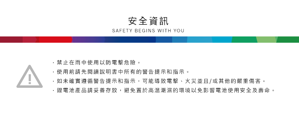 安全資訊SAFETY BEGINS WITH YOU禁止在雨中使用以防電擊危險。使用前請先閱讀說明書中所有的警告提示和指示。如未確實遵循警告提示和指示,可能導致電擊、火災並且/或其他的嚴重傷害。鋰電池產品請妥善存放,避免置於高溫潮濕的環境以免影響電池使用安全及壽命。