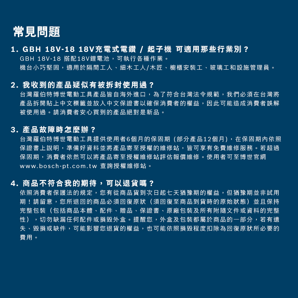 常見問題1. GBH 18V-18 18V充電式電鑽/起子機 可適用那些行業別?GBH 18V-18 搭配18V鋰電池,可執行各種作業。機台小巧堅固,適用於隔間工人、細木工人/木匠、櫥櫃安裝工、玻璃工和設施管理員。2. 我收到的產品疑似有被拆封使用過?台灣羅伯特博世電動工具產品皆自海外進口,為了符合台灣法令規範,我們必須在台灣將產品拆開貼上中文標籤並放入中文保證書以確保消費者的權益,因此可能造成消費者誤解被使用過。請消費者安心買到的產品絕對是新品。3. 產品故障時怎麼辦?台灣羅伯特博世電動工具提供使用者6個月的保固期(部分產品12個月),在保固期內依照保證書上說明,準備好資料並將產品寄至授權的維修站,皆可享有免費維修服務。若超過保固期,消費者依然可以將產品寄至授權維修站評估報價維修。使用者可至博世官網www.bosch-pt.com.tw 查詢授權維修站。4.商品不符合我的期待,可以退貨嗎?依照消費者保護法的規定,您有從商品貨到次日起七天猶豫期的權益,但猶豫期並非試用期!請留意,您所退回的商品必須回復原狀(須回復至商品到貨時的原始狀態)並且保持完整包裝(包括商品本體、配件、贈品、保證書、原廠包裝及所有附隨文件或資料的完整性),切勿缺漏任何配件或損毀外盒。提醒您,外盒及包裝都屬於商品的一部分,若有遺失、毀損或缺件,可能影響您退貨的權益,也可能依照損毀程度扣除為回復原狀所必要的費用。