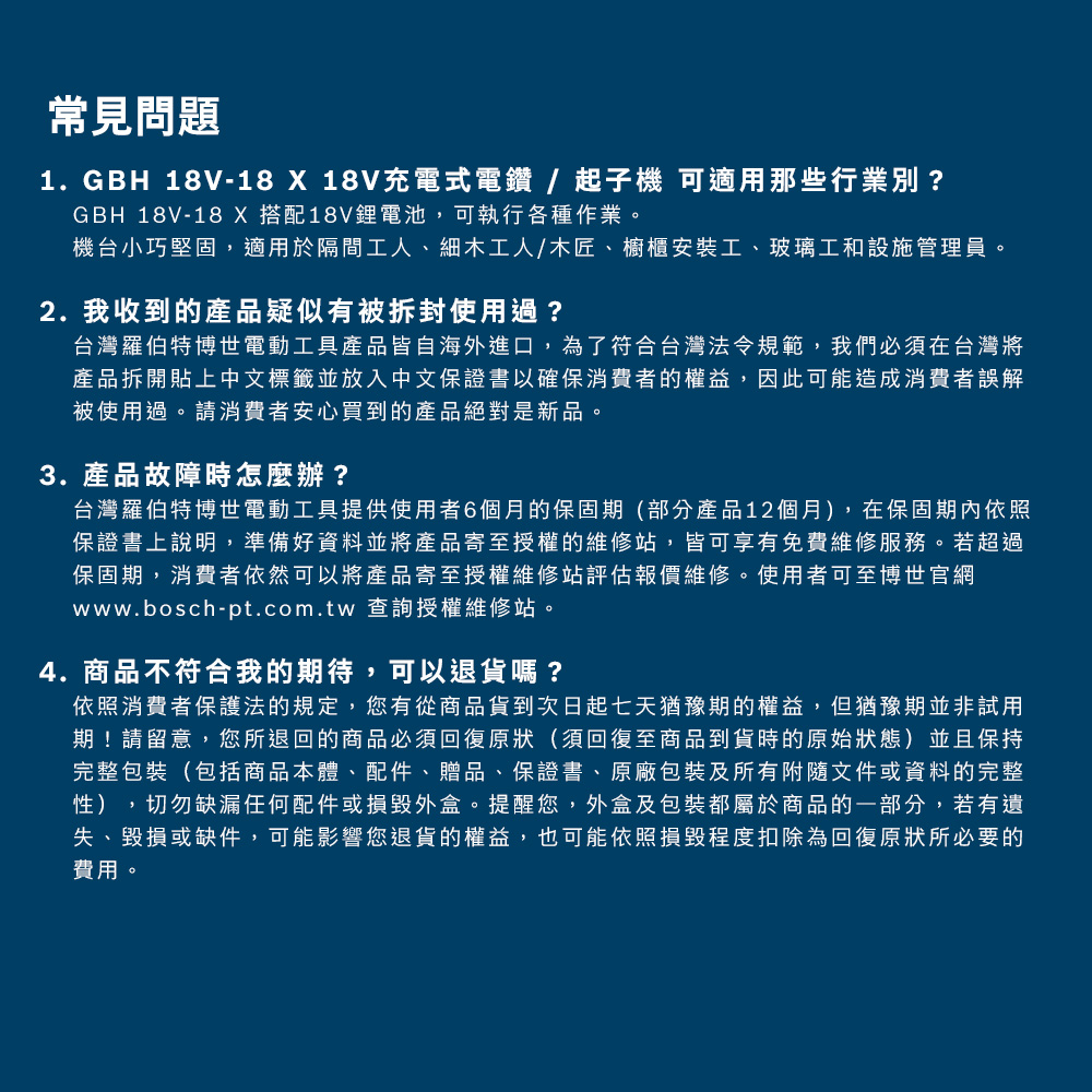 常見問題1.GBH 18V-18 X 18V充電式電鑽/起子機 可適用那些行業別?GBH 18V-18 X搭配18V鋰電池,可執行各種作業。機台小巧堅固,適用於隔間工人、細木工人/木匠、櫥櫃安裝工、玻璃工和設施管理員。2. 我收到的產品疑似有被拆封使用過?台灣羅伯特博世電動工具產品皆自海外進口,為了符合台灣法令規範,我們必須在台灣將產品拆開貼上中文標籤並放入中文保證書以確保消費者的權益,因此可能造成消費者誤解被使用過。請消費者安心買到的產品絕對是新品。3. 產品故障時怎麼辦?台灣羅伯特博世電動工具提供使用者6個月的保固期(部分產品12個月),在保固期內依照保證書上說明,準備好資料並將產品寄至授權的維修站,皆可享有免費維修服務。若超過保固期,消費者依然可以將產品寄至授權維修站評估報價維修。使用者可至博世官網www.bosch-pt.com.tw 查詢授權維修站。4.商品不符合我的期待,可以退貨嗎?依照消費者保護法的規定,您有從商品貨到次日起七天猶豫期的權益,但猶豫期並非試用期!請留意,您所退回的商品必須回復原狀(須回復至商品到貨時的原始狀態)並且保持完整包裝(包括商品本體、配件、贈品、保證書、原廠包裝及所有附隨文件或資料的完整性),切勿缺漏任何配件或損毀外盒。提醒您,外盒及包裝都屬於商品的一部分,若有遺失、毀損或缺件,可能影響您退貨的權益,也可能依照損毀程度扣除為回復原狀所必要的費用。