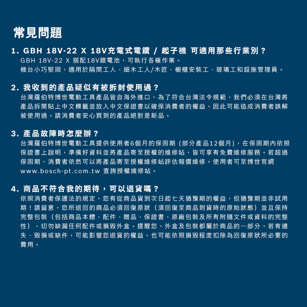 常見問題1. GBH 18V-22 X 18V充電式電鑽/起子機 可適用那些行業別?GBH 18V-22 X搭配18V鋰電池,可執行各種作業。機台小巧堅固,適用於隔間工人、細木工人/木匠、櫥櫃安裝工、玻璃工和設施管理員。2. 我收到的產品疑似有被拆封使用過?台灣羅伯特博世電動工具產品皆自海外進口,為了符合台灣法令規範,我們必須在台灣將產品拆開貼上中文標籤並放入中文保證書以確保消費者的權益,因此可能造成消費者誤解被使用過。請消費者安心買到的產品絕對是新品。3. 產品故障時怎麼辦?台灣羅伯特博世電動工具提供使用者6個月的保固期(部分產品12個月),在保固期內依照保證書上說明,準備好資料並將產品寄至授權的維修站,皆可享有免費維修服務。若超過保固期,消費者依然可以將產品寄至授權維修站評估報價維修。使用者可至博世官網www.bosch-pt.com.tw 查詢授權維修站。4.商品不符合我的期待,可以退貨嗎?依照消費者保護法的規定,您有從商品貨到次日起七天猶豫期的權益,但猶豫期並非試用期!請留意,您所退回的商品必須回復原狀(須回復至商品到貨時的原始狀態)並且保持完整包裝(包括商品本體、配件、贈品、保證書、原廠包裝及所有附隨文件或資料的完整性),切勿缺漏任何配件或損毀外盒。提醒您,外盒及包裝都屬於商品的一部分,若有遺失、毀損或缺件,可能影響您退貨的權益,也可能依照損毀程度扣除為回復原狀所必要的費用。