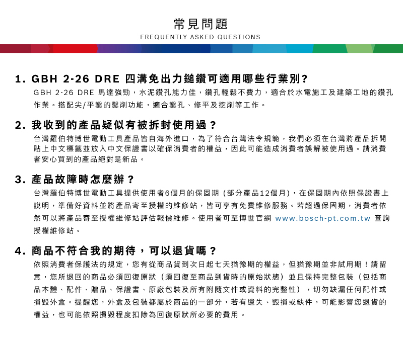 常見問題FREQUENTLY ASKED QUESTIONS1. GBH 2-26 DRE 四溝免出力鎚鑽可適用哪些行業別?GBH 2-26 DRE 馬達強勁,水泥鑽孔能力佳,鑽孔輕鬆不費力,適合於水電施工及建築工地的鑽孔作業搭配尖/平的削功能,適合鑿孔、修平及挖削等工作。2. 我收到的產品疑似有被拆封使用過?台灣羅伯特博世電動工具產品皆自海外進口,為了符合台灣法令規範,我們必須在台灣將產品拆開貼上中文標籤並放入中文保證書以確保消費者的權益,因此可能造成消費者誤解被使用過。請消費者安心買到的產品絕對是新品。3. 產品故障時怎麼辦?台灣羅伯特博世電動工具提供使用者6個月的保固期(部分產品12個月),在保固期內依照保證書上說明,準備好資料並將產品寄至授權的維修站,皆可享有免費維修服務。若超過保固期,消費者依然可以將產品寄至授權維修站評估報價維修。使用者可至博世官網 www.bosch-pt.com.tw 查詢授權維修站。4. 商品不符合我的期待,可以退貨嗎?依照消費者保護法的規定,您有從商品貨到次日起七天猶豫期的權益。但猶豫期並非試用期!請留意,您所退回的商品必須回復原狀(須回復至商品到貨時的原始狀態)並且保持完整包裝(包括商品本體、配件、贈品、保證書、原廠包裝及所有附隨文件或資料的完整性),切勿缺漏任何配件或損毀外盒。提醒您,外盒及包裝都屬於商品的一部分,若有遺失、毀損或缺件,可能影響您退貨的權益,也可能依照損毀程度扣除為回復原狀所必要的費用。