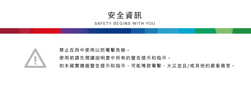 安全資訊SAFETY BEGINS WITH YOU禁止在雨中使用以防電擊危險。使用前請先閱讀說明書中所有的警告提示和指示。如未確實遵循警告提示和指示,可能導致電擊、火災並且/或其他的嚴重傷害。