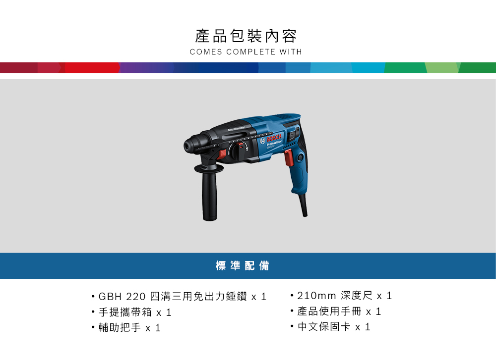 產品包裝內容COMES COMPLETE WITH標準配備GBH 220 四溝三用免出力錘鑽 手提攜帶箱 輔助把手 210mm 深度尺產品使用手冊 x1 中文保固卡 x 1