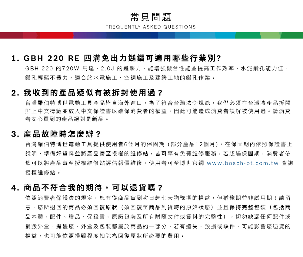 常見問題FREQUENTLY ASKED QUESTIONS1. GBH 220 RE 四溝免出力鎚鑽可適用哪些行業別?GBH 220 的720W 馬達、2.0J的鎚擊力,能增强機台性能並提高工作效率,水泥鑽孔能力佳,鑽孔輕鬆不費力,適合於水電施工、空調施工及建築工地的鑽孔作業2. 我收到的產品疑似有被拆封使用過?台灣羅伯特博世電動工具產品皆自海外進口,為了符合台灣法令規範,我們必須在台灣將產品拆開貼上中文標籤並放入中文保證書以確保消費者的權益,因此可能造成消費者誤解被使用過。請消費者安心買到的產品絕對是新品。3. 產品故障時怎麼辦?台灣羅伯特博世電動工具提供使用者6個月的保固期(部分產品12個月),在保固期內依照保證書上說明,準備好資料並將產品寄至授權的維修站,皆可享有免費維修服務。若超過保固期,消費者依然可以將產品寄至授權維修站評估報價維修。使用者可至博世官網 www.bosch-pt.com.tw 查詢授權維修站。4. 商品不符合我的期待,可以退貨嗎?依照消費者保護法的規定,您有從商品貨到次日起七天猶豫期的權益。但猶豫期並非試用期!請留意,您所退回的商品必須回復原狀(須回復至商品到貨時的原始狀態)並且保持完整包裝(包括商品本體、配件、贈品、保證書、原廠包裝及所有附隨文件或資料的完整性),切勿缺漏任何配件或損毀外盒。提醒您,外盒及包裝都屬於商品的一部分,若有遺失、毀損或缺件,可能影響您退貨的權益,也可能依照損毀程度扣除為回復原狀所必要的費用。