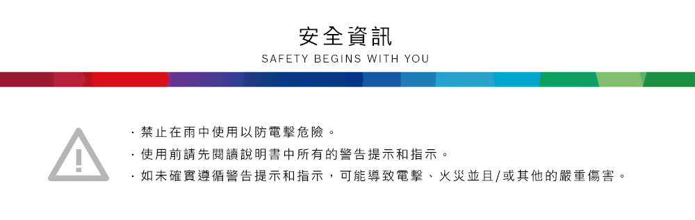 安全資訊SAFETY BEGINS WITH YOU禁止在雨中使用以防電擊危險。使用前請先閱讀說明書中所有的警告提示和指示。·如未確實遵循警告提示和指示,可能導致電擊、火災並且/或其他的嚴重傷害。