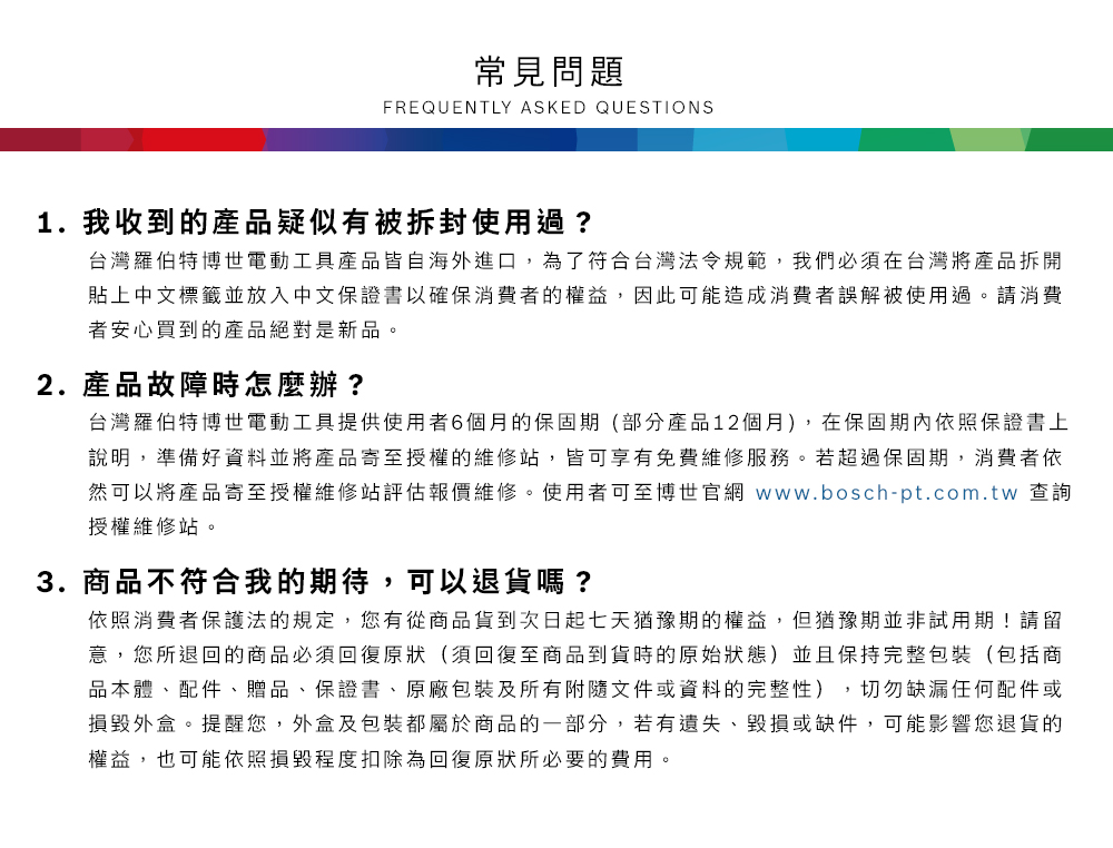 常見問題FREQUENTLY ASKED QUESTIONS1. 我收到的產品疑似有被拆封使用過?台灣羅伯特博世電動工具產品皆自海外進口,為了符合台灣法令規範,我們必須在台灣將產品拆開貼上中文標籤並放入中文保證書以確保消費者的權益,因此可能造成消費者誤解被使用過請消費者安心買到的產品絕對是新品。2.產品故障時怎麼辦?台灣羅伯特博世電動工具提供使用者6個月的保固期(部分產品12個月),在保固期內依照保證書上說明,準備好資料並將產品寄至授權的維修站,皆可享有免費維修服務。若超過保固期,消費者依然可以將產品寄至授權維修站評估報價維修。使用者可至博世官網 www.bosch-pt.com.tw 查詢授權維修站。3.商品不符合我的期待,可以退貨嗎?依照消費者保護法的規定,您有從商品貨到次日起七天猶豫期的權益。但猶豫期並非試用期!請留意,您所退回的商品必須回復原狀(須回復至商品到貨時的原始狀態)並且保持完整包裝(包括商品本體、配件、贈品、保證書、原廠包裝及所有附隨文件或資料的完整性),切勿缺漏任何配件或損毀外盒。提醒您,外盒及包裝都屬於商品的一部分,若有遺失、毀損或缺件,可能影響您退貨的權益,也可能依照損毀程度扣除為回復原狀所必要的費用。