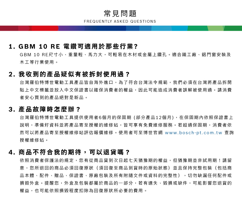 常見問題FREQUENTLY ASKED QUESTIONS1.GBM 10 RE 電鑽可適用於那些行業?GBM 10 RE尺寸小、重量輕、馬力大,可輕易在木材或金屬上鑽孔適合鐵工廠、鋁門窗安裝及木工等行業使用。2. 我收到的產品疑似有被拆封使用過?台灣羅伯特博世電動工具產品皆自海外進口,為了符合台灣法令規範,我們必須在台灣將產品拆開貼上中文標籤並放入中文保證書以確保消費者的權益,因此可能造成消費者誤解被使用過。請消費者安心買到的產品絕對是新品。3.產品故障時怎麼辦?台灣羅伯特博世電動工具提供使用者6個月的保固期(部分產品12個月),在保固期內依照保證書上說明,準備好資料並將產品寄至授權的維修站,皆可享有免費維修服務。若超過保固期,消費者依然可以將產品寄至授權維修站評估報價維修。使用者可至博世官網 www.bosch-pt.com.tw 查詢授權維修站。4.商品不符合我的期待,可以退貨嗎?依照消費者保護法的規定,您有從商品貨到次日起七天猶豫期的權益。但猶豫期並非試用期!請留意,您所退回的商品必須回復原狀(須回復至商品到貨時的原始狀態)並且保持完整包裝(包括商品本體、配件、贈品、保證書、原廠包裝及所有附隨文件或資料的完整性) 切勿缺漏任何配件或損毀外盒。提醒您,外盒及包裝都屬於商品的一部分,若有遺失、毀損或缺件,可能影響您退貨的權益,也可能依照損毀程度扣除為回復原狀所必要的費用。