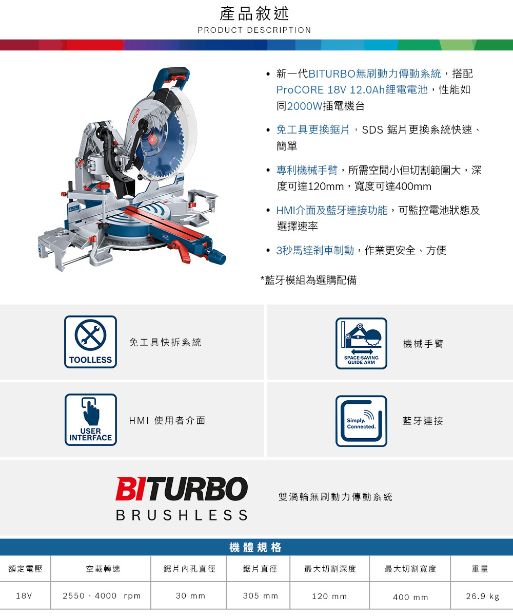 免工具快拆系統TOOLLESS產品敘述PRODUCT DESCRIPTIONUSERINTERFACE 使用者介面BITURBO新一代BITURBO無刷動力傳動系統,搭配ProCORE 18V 12.0Ah鋰電電池,性能如同2000W插電機台免工具更換,SDS 鋸片更換系統快速、簡單 專利機械手臂,所需空間小但切割範圍大,深度可達120,寬度可達400mm HMI介面及藍牙連接功能,可監控電池狀態及選擇速率 3秒馬達剎車制動,作業更安全、方便*藍牙模組為選購配備機械手臂SPACESAVINGGUIDE ARMSimply.藍牙連接Connected.雙渦輪無刷動力傳動系統BRUSHLESS機體規格額定電壓空載轉速鋸片內孔直徑鋸片直徑最大切割深度最大切割寬度重量18V2550-4000 rpm30 mm305 mm120 mm400 mm26.9 kg