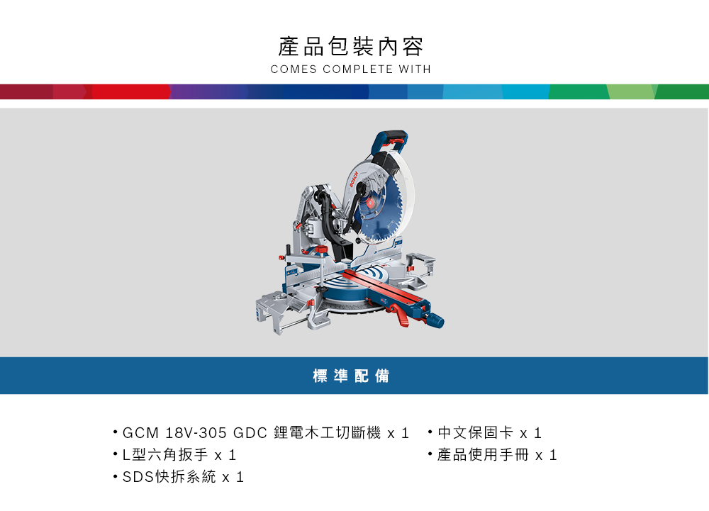 產品包裝內容COMES COMPETE WITH標準配備GCM 18V-305 GDC 鋰電木工切斷機 中文保固卡 x1L六角扳手 x1產品使用手冊 x1SDS快拆系統 x1
