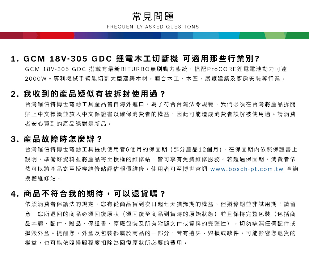 常見問題FREQUENTLY ASKED QUESTIONS1.GCM 18V-305 GDC 鋰電木工切斷機 可適用那些行業別?GCM 18V-305 GDC 搭載有最新BITURBO無刷動力系統,搭配ProCORE鋰電電池動力可達2000W專利機械手臂能切割大型建築木材,適合木工、木匠、展覽建築及廚房安裝等行業。2. 我收到的產品疑似有被拆封使用過?台灣羅伯特博世電動工具產品皆自海外進口,為了符合台灣法令規範,我們必須在台灣將產品拆開貼上中文標籤並放入中文保證書以確保消費者的權益,因此可能造成消費者誤解被使用過。請消費者安心買到的產品絕對是新品。3. 產品故障時怎麼辦?台灣羅伯特博世電動工具提供使用者6個月的保固期(部分產品12個月),在保固期內依照保證書上說明,準備好資料並將產品寄至授權的維修站,皆可享有免費維修服務。若超過保固期,消費者依然可以將產品寄至授權維修站評估報價維修。使用者可至博世官網 www.bosch-pt.com.tw 查詢授權維修站。4.商品不符合我的期待,可以退貨嗎?依照消費者保護法的規定,您有從商品貨到次日起七天猶豫期的權益。但猶豫期並非試用期!請留意,您所退回的商品必須回復原狀(須回復至商品到貨時的原始狀態)並且保持完整包裝(包括商品本體、配件、贈品、保證書、原廠包裝及所有附隨文件或資料的完整性),切勿缺漏任何配件或損毀外盒。提醒您,外盒及包裝都屬於商品的一部分,若有遺失、毀損或缺件,可能影響您退貨的權益,也可能依照損毀程度扣除為回復原狀所必要的費用。