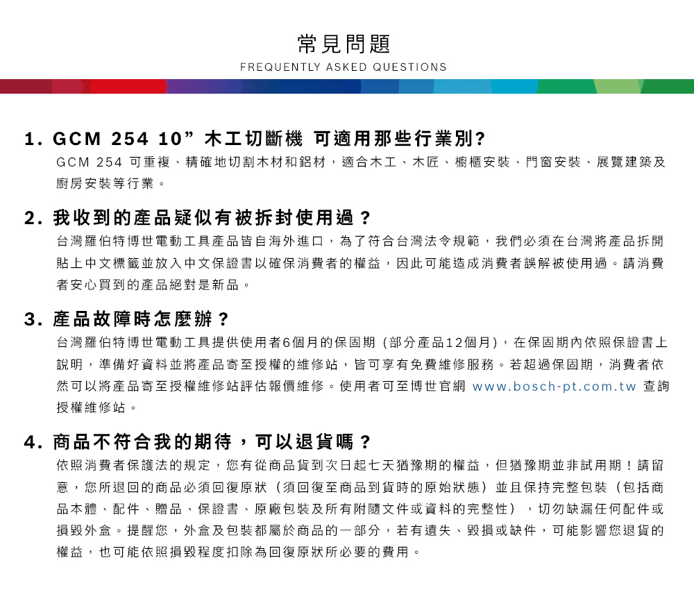 常見問題FREQUENTLY ASKED QUESTIONS1.GCM 254 10木工切斷機 可適用那些行業別?GCM 254 可重複、精確地切割木材和鋁材,適合木工、木匠、櫥櫃安裝、門窗安裝、展覽建築及廚房安裝等行業2.我收到的產品疑似有被拆封使用過?台灣羅伯特博世電動工具產品皆自海外進口,為了符合台灣法令規範,我們必須在台灣將產品拆開貼上中文標籤並放入中文保證書以確保消費者的權益,因此可能造成消費者誤解被使用過。請消費者安心買到的產品絕對是新品。3. 產品故障時怎麼辦?台灣羅伯特博世電動工具提供使用者6個月的保固期(部分產品12個月),在保固期內依照保證書上說明,準備好資料並將產品寄至授權的維修站,皆可享有免費維修服務。若超過保固期,消費者依然可以將產品寄至授權維修站評估報價維修。使用者可至博世官網 www.bosch-pt.com.tw 查詢授權維修站。4.商品不符合我的期待,可以退貨嗎?依照消費者保護法的規定,您有從商品貨到次日起七天猶豫期的權益。但猶豫期並非試用期!請留意,您所退回的商品必須回復原狀(須回復至商品到貨時的原始狀態)並且保持完整包裝(包括商品本體、配件、贈品、保證書、原廠包裝及所有附隨文件或資料的完整性),切勿缺漏任何配件或損毀外盒。提醒您,外盒及包裝都屬於商品的一部分,若有遺失、毀損或缺件,可能影響您退貨的權益,也可能依照損毀程度扣除為回復原狀所必要的費用。