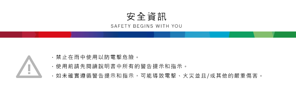 安全資訊SAFETY BEGINS WITH YOU禁止在雨中使用以防電擊危險。使用前請先閱讀說明書中所有的警告提示和指示。如未確實遵循警告提示和指示,可能導致電擊、火災並且/或其他的嚴重傷害。