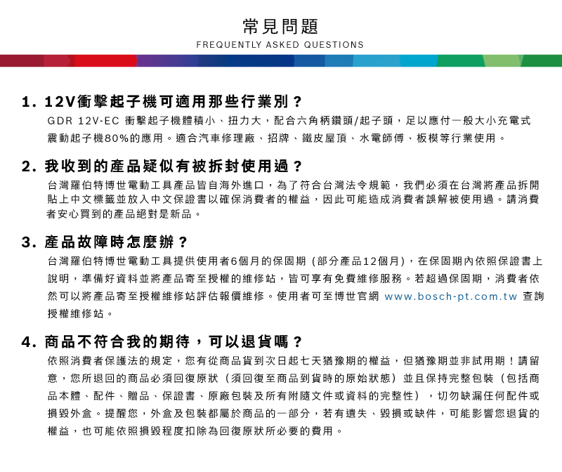常見問題FREQUENTLY ASKED QUESTIONS1. 12V衝擊起子機可適用那些行業別?GDR 12V-EC 衝擊起子機體積小、扭力大,配合六角柄鑽頭/起子頭,足以應付一般大小充電式震動起子機80%的應用適合汽車修理廠、招牌、鐵皮屋頂、水電師傅、板模等行業使用。2. 我收到的產品疑似有被拆封使用過?台灣羅伯特博世電動工具產品皆自海外進口,為了符合台灣法令規範,我們必須在台灣將產品拆開貼上中文標籤並放入中文保證書以確保消費者的權益,因此可能造成消費者誤解被使用過。請消費者安心買到的產品絕對是新品。3.產品故障時怎麼辦?台灣羅伯特博世電動工具提供使用者6個月的保固期(部分產品12個月),在保固期內依照保證書上說明,準備好資料並將產品寄至授權的維修站,皆可享有免費維修服務。若超過保固期,消費者依然可以將產品寄至授權維修站評估報價維修。使用者可至博世官網 www.bosch-pt.com.tw 查詢授權維修站。4.商品不符合我的期待,可以退貨嗎?依照消費者保護法的規定,您有從商品貨到次日起七天猶豫期的權益。但猶豫期並非試用期!請留意,您所退回的商品必須回復原狀(須回復至商品到貨時的原始狀態)並且保持完整包裝(包括商品本體、配件、贈品、保證書、原廠包裝及所有附隨文件或資料的完整性),切勿缺漏任何配件或損毀外盒。提醒您,外盒及包裝都屬於商品的一部分,若有遺失、毀損或缺件,可能影響您退貨的權益,也可能依照損毀程度扣除為回復原狀所必要的費用。