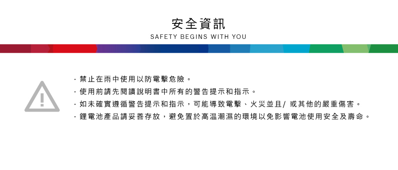 安全資訊SAFETY BEGINS WITH YOU禁止在雨中使用以防電擊危險。使用前請先閱讀說明書中所有的警告提示和指示。如未確實遵循警告提示和指示,可能導致電擊、火災並且/或其他的嚴重傷害。·鋰電池產品請妥善存放,避免置於高溫潮濕的環境以免影響電池使用安全及壽命。
