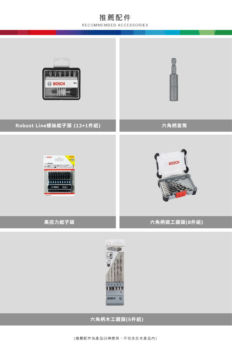 M1推薦配件RECOMMEMDED ACCESSORIESRobust Line螺絲起子頭(12+1件組) BOSCH六角高扭力起子頭六角柄鐵工鑽頭(8件組) BOSCH 六角柄木工鑽頭(5件組)(推薦配件為產品衍伸應用,不包含在本產品內)