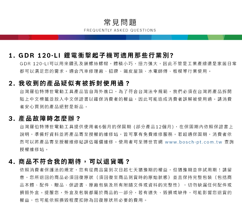 常見問題FREQUENTLY ASKED QUESTIONS1.GDR 120-LI 鋰電衝擊起子機可適用那些行業別?GDR 120-LI可以用來鑽孔及鎖螺絲螺帽,體積小巧,扭力强大,因此不管是工業產線還是家居日常都可以满足您的需求。適合汽車修理廠、招牌、鐵皮屋頂、水電師傅、板模等行業使用。2. 我收到的產品疑似有被拆封使用過?台灣羅伯特博世電動工具產品皆自海外進口,為了符合台灣法令規範,我們必須在台灣將產品拆開貼上中文標籤並放入中文保證書以確保消費者的權益,因此可能造成消費者誤解被使用過。請消費者安心買到的產品絕對是新品。3. 產品故障時怎麼辦?台灣羅伯特博世電動工具提供使用者6個月的保固期(部分產品12個月),在保固依照保證書上說明,準備好資料並將產品寄至授權的維修站,皆可享有免費維修服務。若超過保固期,消費者依然可以將產品寄至授權維修站評估報價維修。使用者可至博世官網 www.bosch-pt.com.tw 查詢授權維修站。4. 商品不符合我的期待,可以退貨嗎?依照消費者保護法的規定,您有從商品貨到次日起七天猶豫期的權益,但猶豫期並非試用期!請留意,您所退回的商品必須回復原狀(須回復至商品到貨時的原始狀態)並且保持完整包裝(包括商品本體、配件、贈品、保證書、原廠包裝及所有附隨文件或資料的完整性),切勿缺漏任何配件或損毀外盒。提醒您,外盒及包裝都屬於商品的一部分,若有遺失、毀損或缺件,可能影響您退貨的權益,也可能依照損毀程度扣除為回復原狀所必要的費用。