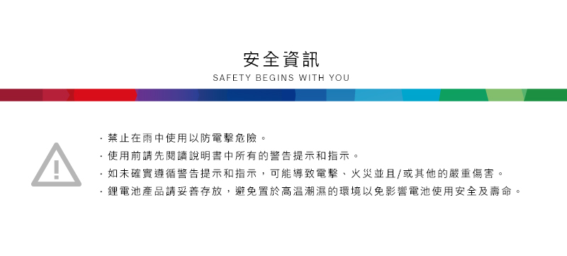 安全資訊SAFETY BEGINS WITH YOU禁止在雨中使用以防電擊危險。使用前請先閱讀說明書中所有的警告提示和指示。如未確實遵循警告提示和指示,可能導致電擊、火災並且/或其他的嚴重傷害。·鋰電池產品請妥善存放,避免置於高溫潮濕的環境以免影響電池使用安全及壽命。