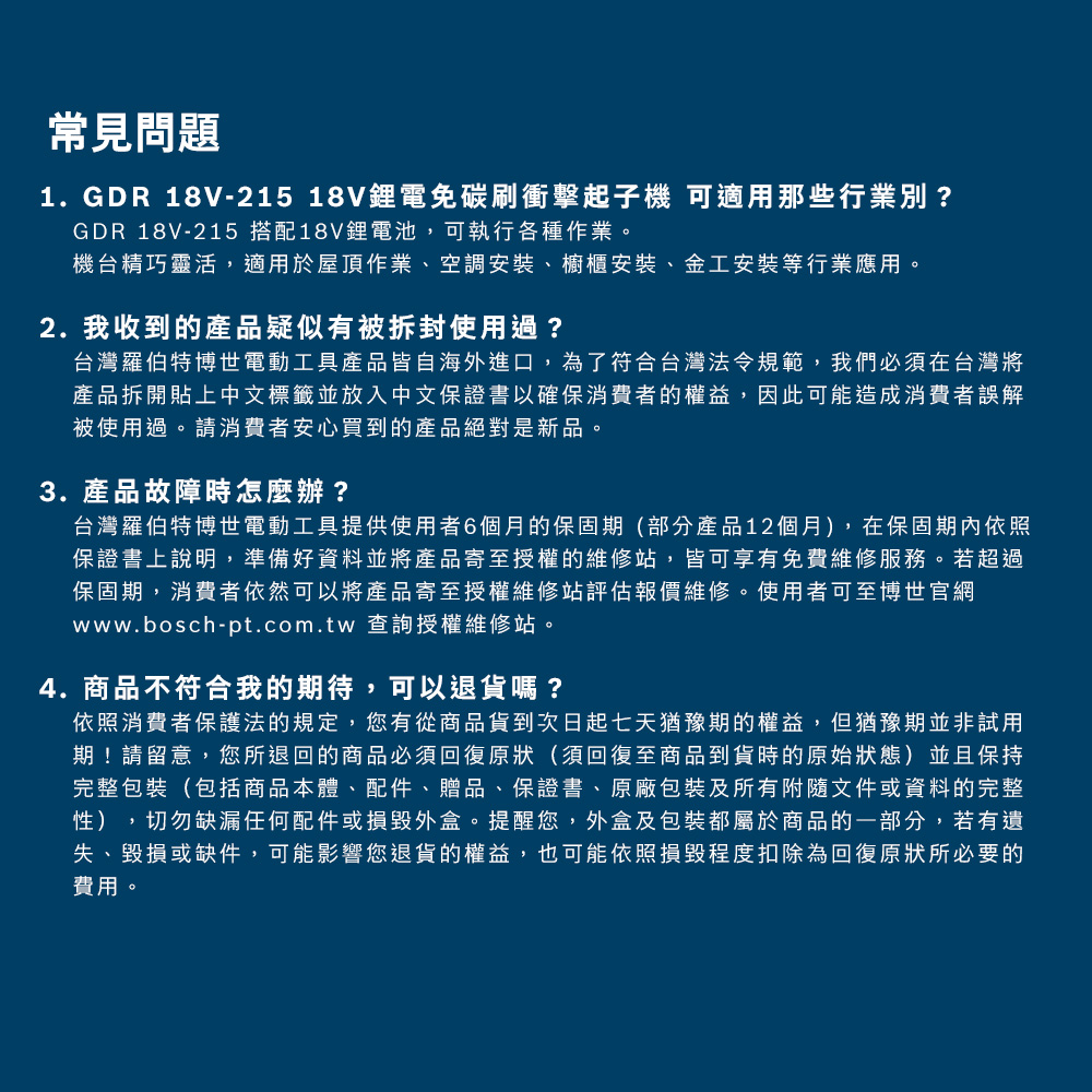 常見問題1. GDR 18V-215 18V鋰電碳刷衝擊起子機 可適用那些行業別?GDR 18V-215 搭配18V鋰電池,可執行各種作業。機台精巧靈活,適用於屋頂作業、空調安裝、櫥櫃安裝、金工安裝等行業應用。2. 我收到的產品疑似有被拆封使用過?台灣羅伯特博世電動工具產品皆自海外進口,為了符合台灣法令規範,我們必須在台灣將產品拆開貼上中文標籤並放入中文保證書以確保消費者的權益,因此可能造成消費者誤解被使用過。請消費者安心買到的產品絕對是新品。3. 產品故障時怎麼辦?台灣羅伯特博世電動工具提供使用者6個月的保固期(部分產品12個月),在保固期內依照保證書上說明,準備好資料並將產品寄至授權的維修站,皆可享有免費維修服務。若超過保固期,消費者依然可以將產品寄至授權維修站評估報價維修。使用者可至博世官網www.bosch-pt.com.tw 查詢授權維修站。4.商品不符合我的期待,可以退貨嗎?依照消費者保護法的規定,您有從商品貨到次日起七天猶豫期的權益,但猶豫期並非試用期!請留意,您所退回的商品必須回復原狀(須回復至商品到貨時的原始狀態)並且保持完整包裝(包括商品本體、配件、贈品、保證書、原廠包裝及所有附隨文件或資料的完整性),切勿缺漏任何配件或損毀外盒。提醒您,外盒及包裝都屬於商品的一部分,若有遺失、毀損或缺件,可能影響您退貨的權益,也可能依照損毀程度扣除為回復原狀所必要的費用。