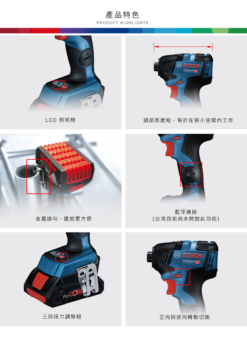 產品特色PRODUCT HIGHLIGHTSLED 照明燈頭部長度短,易於在狹小空間內工作藍牙連接金屬掛勾,擺放更方便(台灣目前尚未開放此功能)Pro CORBOSCH三段扭力調整鈕BOSCHProfessional  正向與逆向轉動切換