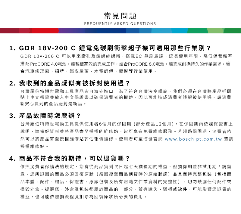 常見問題FREQUENTLY ASKED QUESTIONS1. GDR 18V-200C鋰電免碳刷衝擊起子機可適用那些行業別?GDR 18V-200 C 可以用來鑽孔及鎖螺絲螺帽,搭載EC 無刷馬達,延長使用年限,降低保養頻率搭配 ProCORE 4.0電池,能輕便高效的完成工作,結合ProCORE 8.0電池,能完成耐操持久的作業需求適合汽車修理廠、招牌、鐵皮屋頂、水電師傅、板模等行業使用。2. 我收到的產品疑似有被拆封使用過?台灣羅伯特博世電動工具產品皆自海外進口,為了符合台灣法令規範,我們必須在台灣將產品拆開貼上中文標籤並放入中文保證書以確保消費者的權益,因此可能造成消費者誤解被使用過。請消費者安心買到的產品絕對是新品。3. 產品故障時怎麼辦?台灣羅伯特博世電動工具提供使用者6個月的保固期(部分產品12個月),在保固期內依照保證書上說明,準備好資料並將產品寄至授權的維修站,皆可享有免費維修服務。若超過保固期,消費者依然可以將產品寄至授權維修站評估報價維修。使用者可至博世官網 www.bosch-pt.com.tw 查詢授權維修站。4.商品不符合我的期待,可以退貨嗎?依照消費者保護法的規定,您有從商品貨到次日起七天猶豫期的權益。但猶豫期並非試用期!請留意,您所退回的商品必須回復原狀(須回復至商品到貨時的原始狀態)並且保持完整包裝(包括商品本體、配件、贈品、保證書、原廠包裝及所有附隨文件或資料的完整性),切勿缺漏任何配件或損毀外盒。提醒您,外盒及包裝都屬於商品的一部分,若有遺失、毀損或缺件,可能影響您退貨的權益,也可能依照損毀程度扣除為回復原狀所必要的費用。