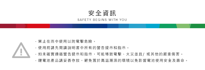 安全資訊SAFETY BEGINS WITH YOU禁止在雨中使用以防危險。使用前請先閱讀說明書中所有的警告提示和指示。如未確實遵循警告提示和指示,可能導致電擊、火災並且/或其他的嚴重傷害。鋰電池產品請妥善存放,避免置於高溫潮濕的環境以免影響電池使用安全及壽命。