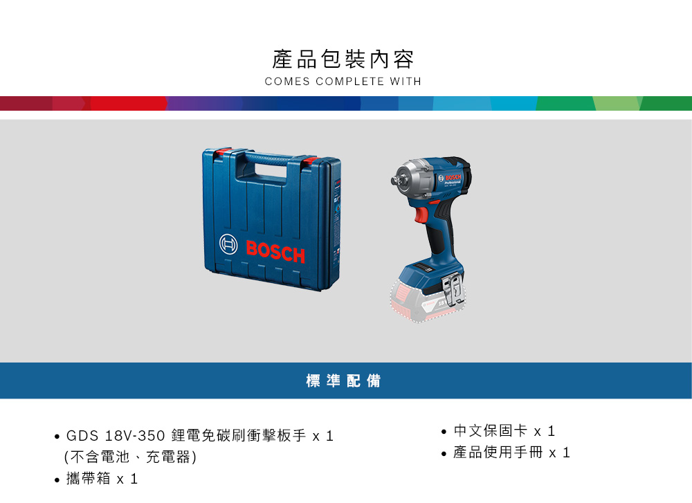 產品包裝內容COMES COMPLETE WITHBOSCH標準配備 GDS 18V-350鋰電免碳刷衝擊板手 (不含電池、充電器)攜帶箱 x1● 中文保固卡 x1產品使用手冊 x1