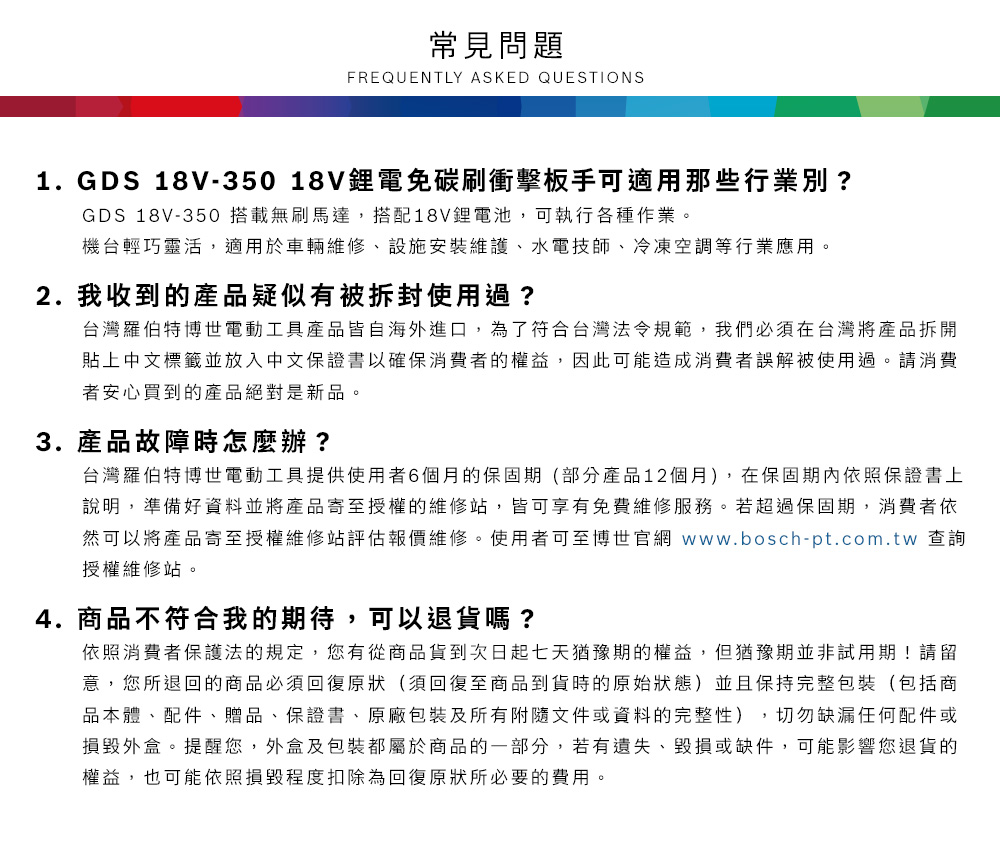 常見問題FREQUENTLY ASKED QUESTIONS1.GDS 18V-35018V鋰電碳刷衝擊板手可適用那些行業別?GDS 18V-350 搭載無刷馬達,搭配18V鋰電池,可執行各種作業機台輕巧靈活,適用於車輛維修、設施安裝維護、水電技師、冷凍空調等行業應用。2.我收到的產品疑似有被拆封使用過?台灣羅伯特博世電動工具產品皆自海外進口,為了符合台灣法令規範,我們必須在台灣將產品拆開貼上中文標籤並放入中文保證書以確保消費者的權益,因此可能造成消費者誤解被使用過。請消費者安心買到的產品絕對是新品。3.產品故障時怎麼辦?台灣羅伯特博世電動工具提供使用者6個月的保固期(部分產品12個月),在保固期內依照保證書上說明,準備好資料並將產品寄至授權的維修站,皆可享有免費維修服務。若超過保固期,消費者依然可以將產品寄至授權維修站評估報價維修。使用者可至博世官網 www.bosch-pt.com.tw 查詢授權維修站。4.商品不符合我的期待,可以退貨嗎?依照消費者保護法的規定,您有從商品貨到次日起七天猶豫期的權益。但猶豫期並非試用期!請留意,您所退回的商品必須回復原狀(須回復至商品到貨時的原始狀態)並且保持完整包裝(包括商品本體、配件、贈品、保證書、原廠包裝及所有附隨文件或資料的完整性),切勿缺漏任何配件或損毀外盒。提醒您,外盒及包裝都屬於商品的一部分,若有遺失、毀損或缺件,可能影響您退貨的權益,也可能依照損毀程度扣除為回復原狀所必要的費用。