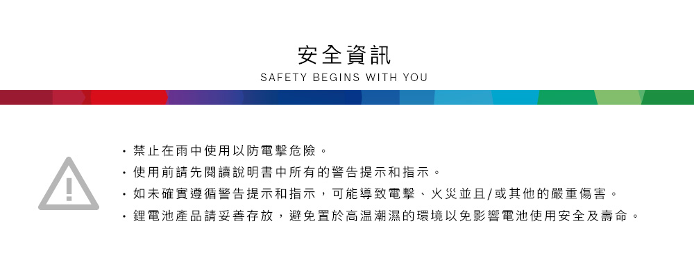 安全資訊SAFETY BEGINS WITH YOU禁止在雨中使用以防電擊危險。使用前請先閱讀說明書中所有的警告提示和指示。如未確實遵循警告提示和指示,可能導致電擊、火災並且/或其他的嚴重傷害。鋰電池產品請妥善存放,避免置於高溫潮濕的環境以免影響電池使用安全及壽命。