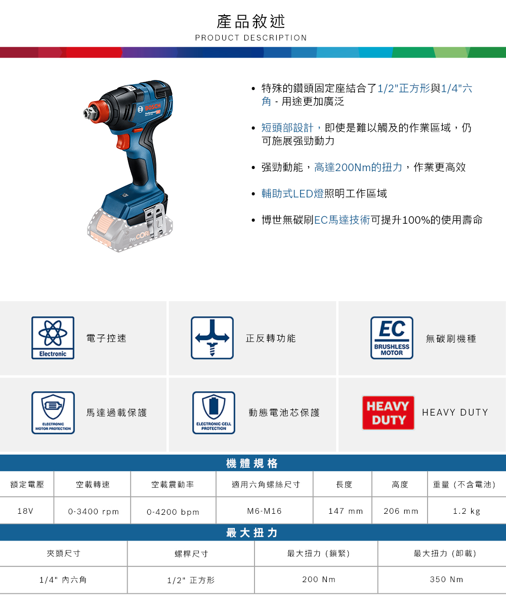 CO產品敘述PRODUCT DESCRIPTION特殊的鑽頭固定座結合了1/2正方形與1/4六角- 用途更加廣泛短頭部設計,即使是難以觸及的作業區域,仍可施展強勁動力強勁動能,高達200Nm的扭力,作業更高效輔助式LED燈照明工作區域博世無碳刷EC馬達技術可提升100%的使用壽命EC電子控速正反轉功能無碳刷機種BRUSHLESSElectronicMOTORELECTRONICMOTOR PROTECTION馬達過載保護HEAVY動態電池芯保護HEAVY DUTYELECTRONIC CELLPROTECTIONDUTY機體規格額定電壓空載轉速空載震動率適用六角螺絲尺寸長度高度重量(不含電池)18V0-3400 rpm0-4200 bpmM6-M16147 mm206 mm1.2 kg最大扭力夾頭尺寸螺桿尺寸最大扭力(鎖緊)最大扭力(卸載)1/4 內六角1/2 正方形200 Nm350Nm