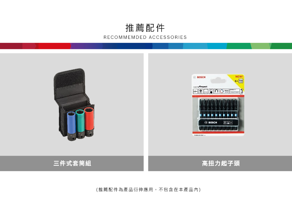 三件式套筒組推薦配件RECOMMEMDED ACCESSORIESBOSCHNEW(推薦配件為產品衍伸應用,不包含在本產品內)BOSCH 高扭力起子頭