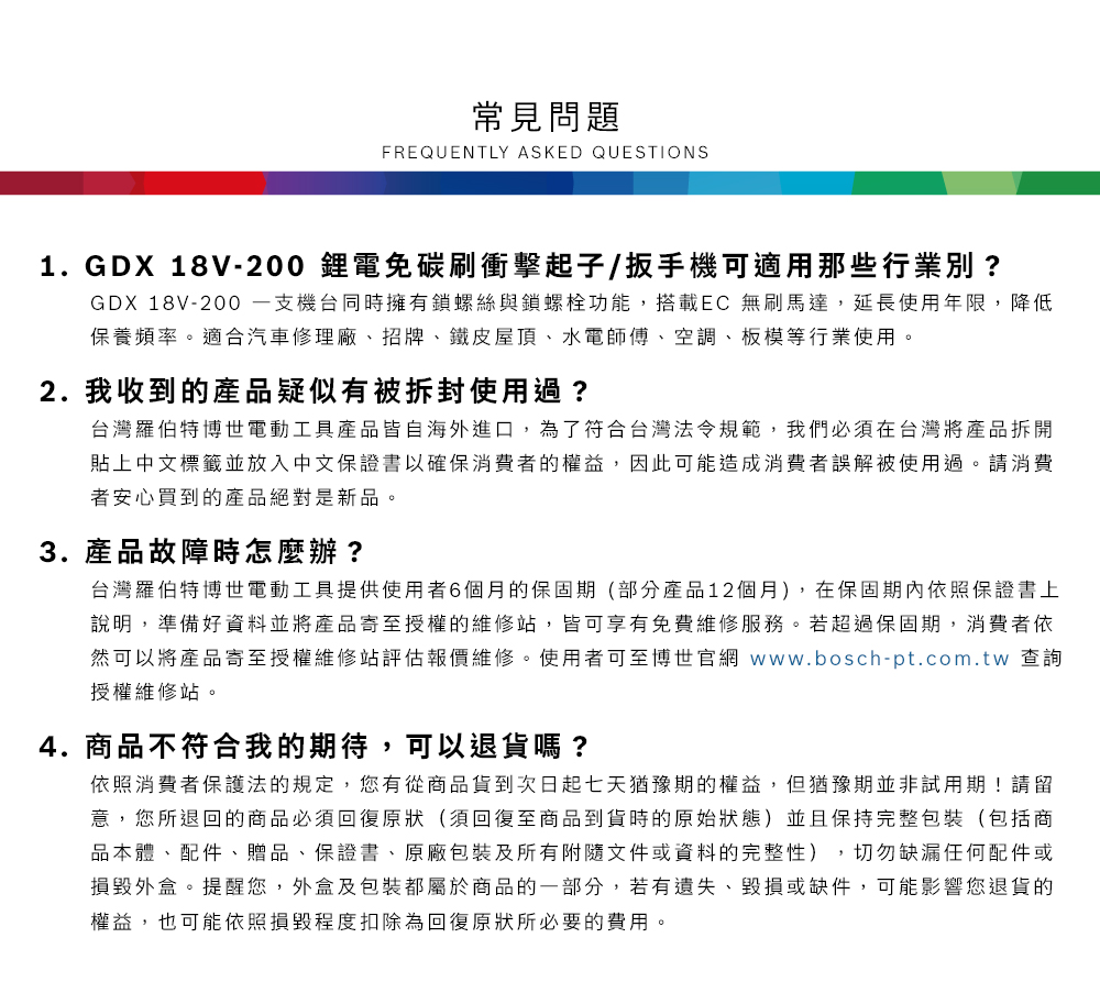 常見問題FREQUENTLY ASKED QUESTIONS1.GDX 18V-200 鋰電碳刷衝擊起子/扳手機可適用那些行業別?GDX 18V-200 機台同時擁有鎖螺絲與鎖螺栓功能,搭載EC 無刷馬達,延長使用年限,降低保養頻率適合汽車修理廠、招牌、鐵皮屋頂、水電師傅、空調、板模等行業使用。2. 我收到的產品疑似有被拆封使用過?台灣羅伯特博世電動工具產品皆自海外進口,為了符合台灣法令規範,我們必須在台灣將產品拆開貼上中文標籤並放入中文保證書以確保消費者的權益,因此可能造成消費者誤解被使用過。請消費者安心買到的產品絕對是新品。3. 產品故障時怎麼辦?台灣羅伯特博世電動工具提供使用者6個月的保固期(部分產品12個月),在保固期內依照保證書上說明,準備好資料並將產品寄至授權的維修站,皆可享有免費維修服務。若超過保固期,消費者依然可以將產品寄至授權維修站評估報價維修。使用者可至博世官網 www.bosch-pt.com.tw 查詢授權維修站。4.商品不符合我的期待,可以退貨嗎?依照消費者保護法的規定,您有從商品貨到次日起七天猶豫期的權益。但猶豫期並非試用期!請留意,您所退回的商品必須回復原狀(須回復至商品到貨時的原始狀態)並且保持完整包裝(包括商品本體、配件、贈品、保證書、原廠包裝及所有附隨文件或資料的完整性),切勿缺漏任何配件或損毀外盒。提醒您,外盒及包裝都屬於商品的一部分,若有遺失、毀損或缺件,可能影響您退貨的權益,也可能依照損毀程度扣除為回復原狀所必要的費用。