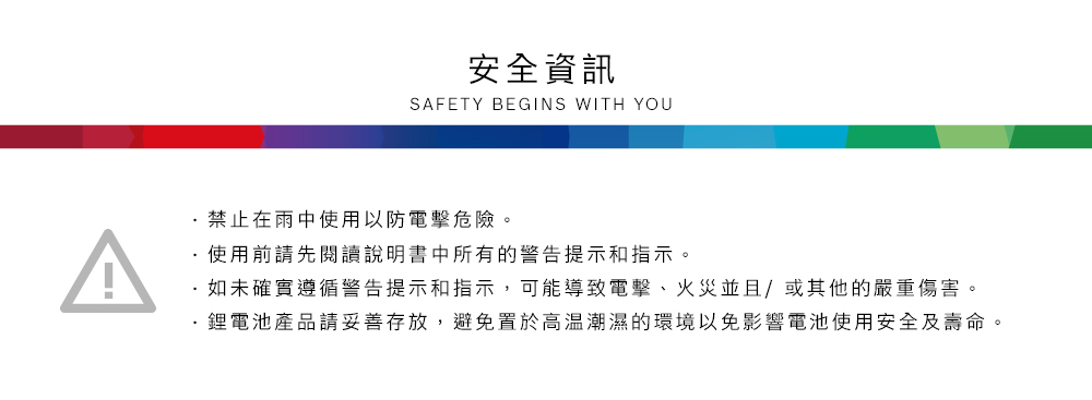 安全資訊SAFETY BEGINS WITH YOU禁止在雨中使用以防電擊危險。使用前請先閱讀說明書中所有的警告提示和指示。如未確實遵循警告提示和指示,可能導致電擊、火災並且/或其他的嚴重傷害。鋰電池產品請妥善存放,避免置於高溫潮濕的環境以免影響電池使用安全及壽命。