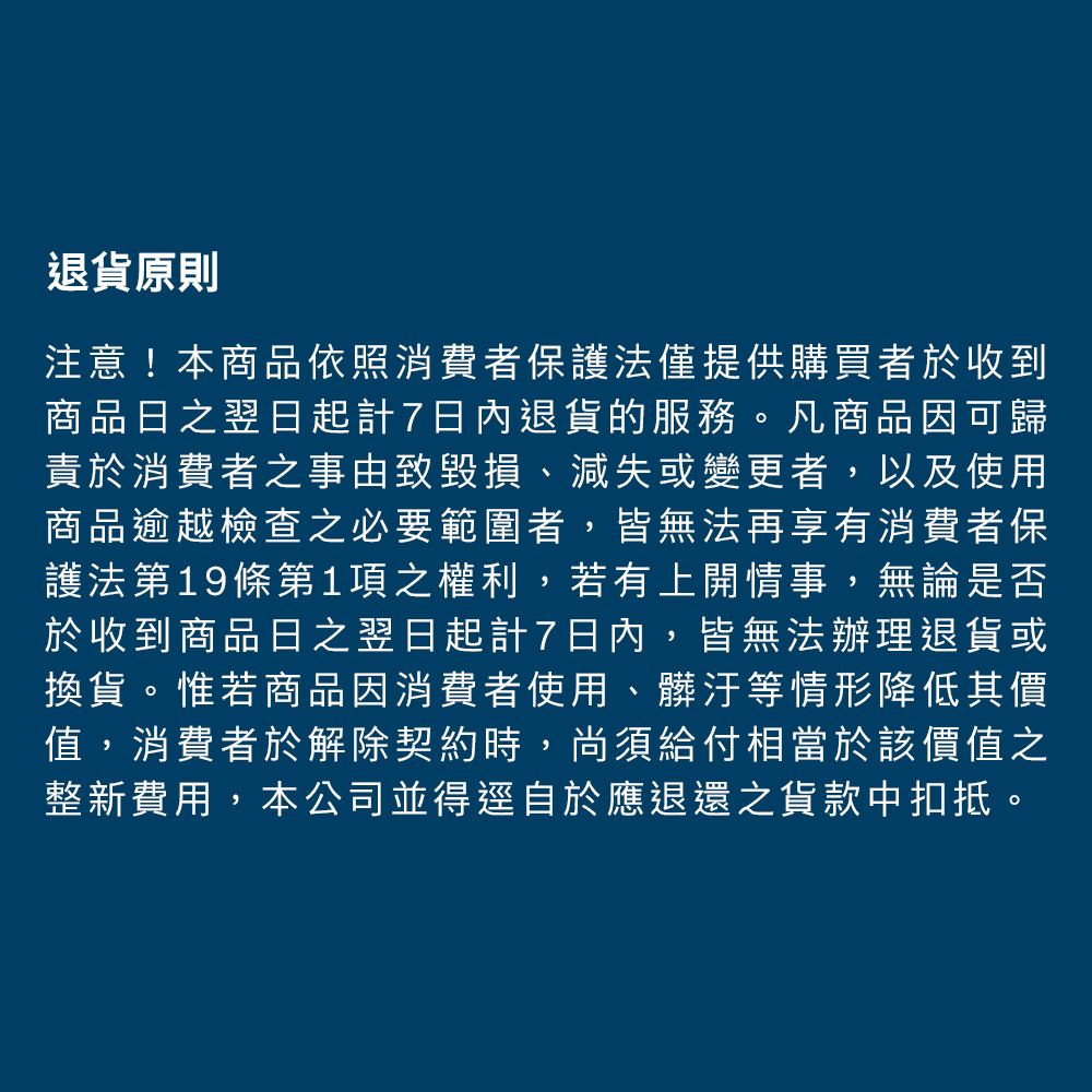 退貨原則注意!本商品依照消費者保護法僅提供購買者於收到商品日之翌日起計7日內退貨的服務。凡商品因可歸責於消費者之事由致毀損、減失或變更者,以及使用商品逾越檢查之必要範圍者,皆無法再享有消費者保護法第19條第1項之權利,若有上開情事,無論是否於收到商品日之翌日起計7日內,皆無法辦理退貨或換貨。惟若商品因消費者使用、髒汙等情形降低其價值,消費者於解除契約時,尚須給付相當於該價值之整新費用,本公司並得逕自於應退還之貨款中扣抵。