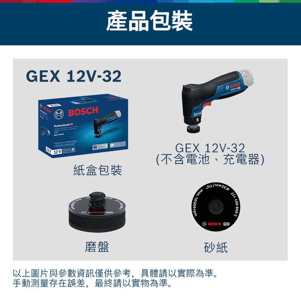 產品包裝EX 12V-32 BOSCHProfessional 12VGBOSCH紙盒包裝GEX 12V-32(不含電池、充電器) 10000rpmmax.BOSCH PRO磨盤砂紙以上圖片與參數資訊僅供參考,具體請以實際為準。手動測量存在誤差,最終請以實物為準。001 117608 001