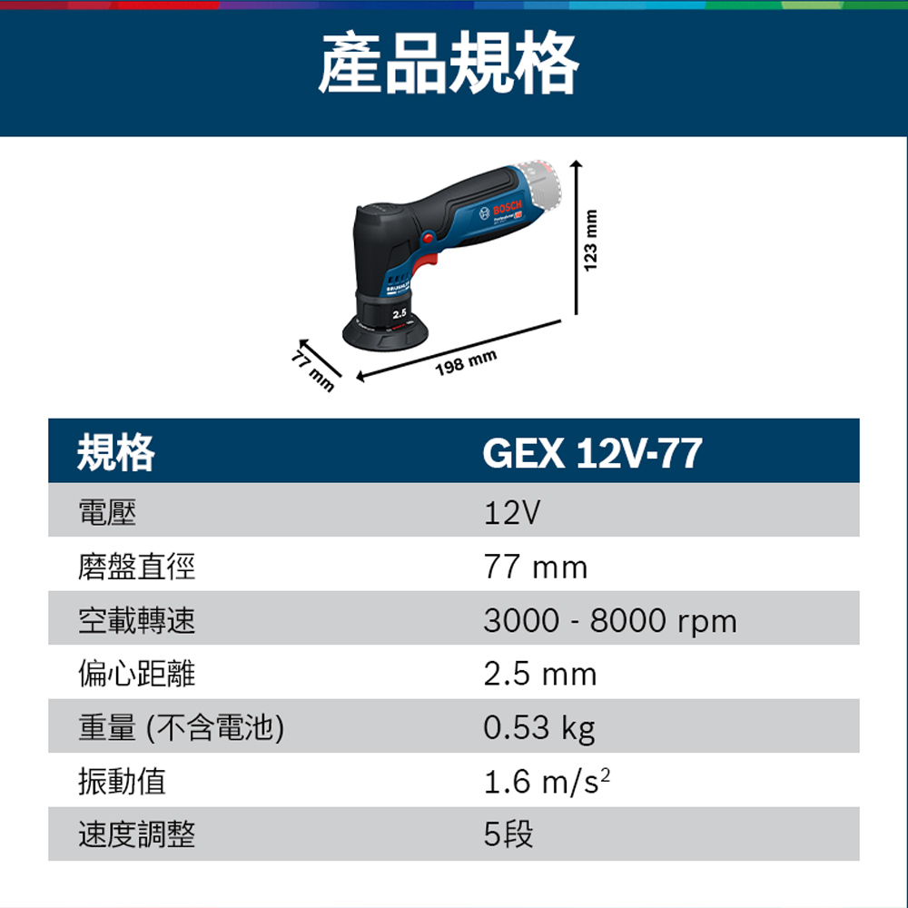 77 mm產品規格198 mmBOSCH123 mm規格電壓磨盤直徑空載轉速偏心距離重量(不含電池)振動值速度調整GEX 12V-7712V77 mm3000 - 8000 rpm2.5 mm0.53 kg1.6m/5段
