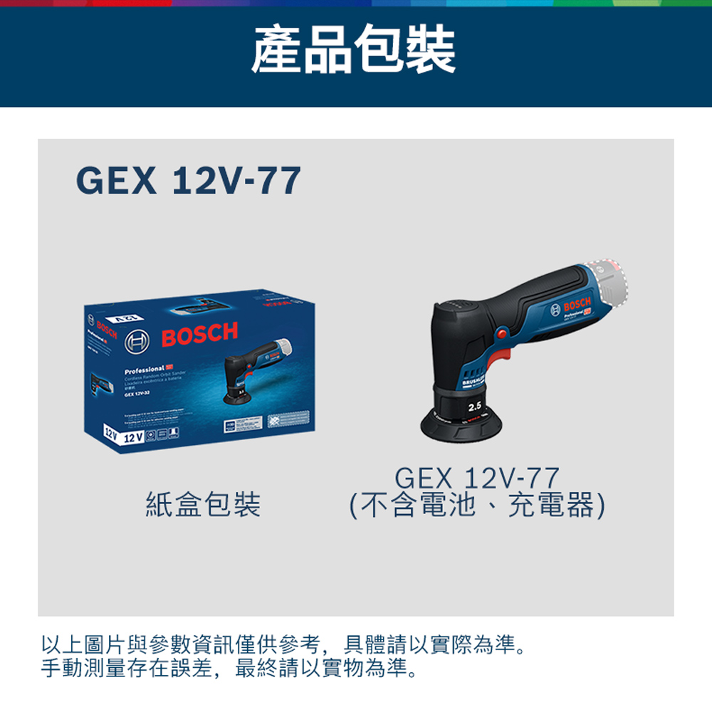 產品包裝GEX -77 BOSCHProfessional   Sander 12V2.5GEX 12V-77BOSCH紙盒包裝(不含電池、充電器)以上圖片與參數資訊僅供參考,具體請以實際為準。手動測量存在誤差,最終請以實物為準。