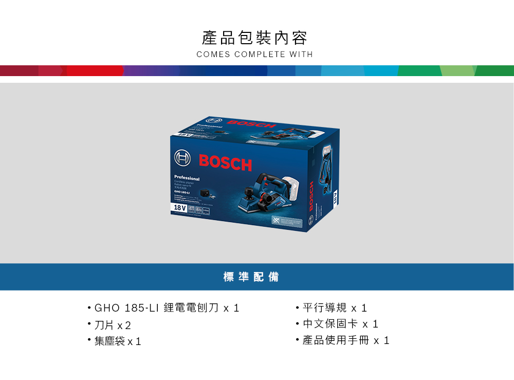 產品包裝內容COMES COMPLETE WITHBOSCHProfessional 18V 標準配備GHO 185-LI 鋰電電刨刀 x 1刀片 x2集塵袋平行導規中文保固卡 x 1產品使用手冊 x1